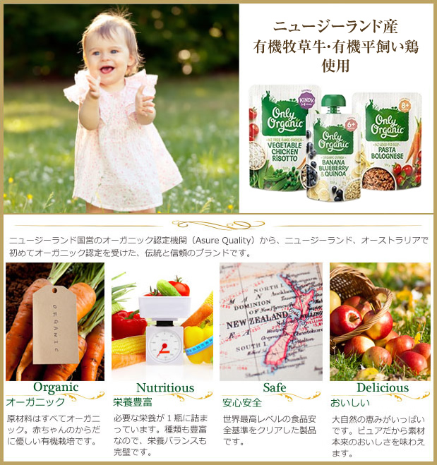 Best For Your Baby! Only Organic ニュージーランド国営のオーガニック認定機関（Asure Quality）から、ニュージーランド、オーストラリアで初めてオーガニック認定を受けた、伝統と信頼のブランドのです。 オーガニック 原材料はすべてオーガニック。赤ちゃんのからだに優しい有機栽培です。 栄養豊富 必要な栄養が1瓶に詰まっています。種類も豊富なので、栄養バランスも完璧です。 安心安全 世界最高レベルの食品安全基準をクリアした製品です。 おいしい 大自然の恵みがいっぱいです。ピュアだから素材本来のおいしさを味わえます。